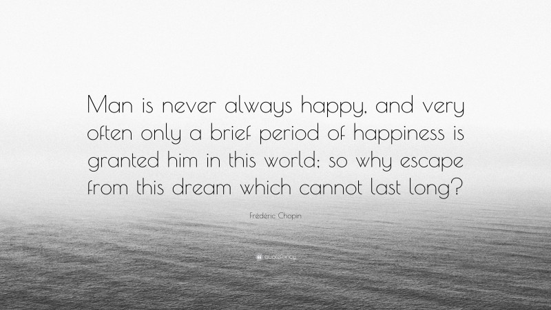 Frédéric Chopin Quote: “Man is never always happy, and very often only a brief period of happiness is granted him in this world; so why escape from this dream which cannot last long?”
