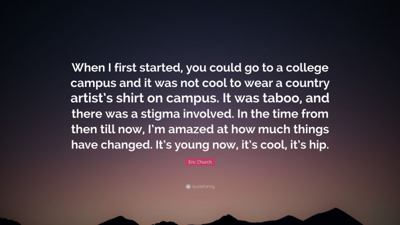 Eric Church Quote: “When I first started, you could go to a college campus and it was not cool to wear a country artist’s shirt on campus. It was taboo, and there was a stigma involved. In the time from then till now, I’m amazed at how much things have changed. It’s young now, it’s cool, it’s hip.”