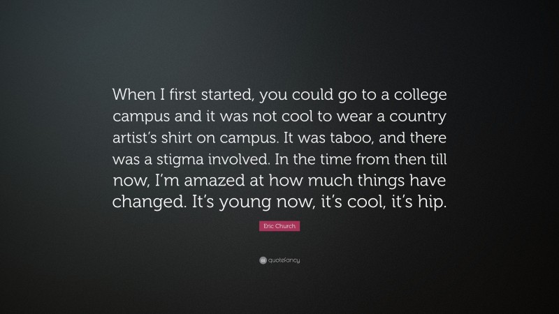 Eric Church Quote: “When I first started, you could go to a college campus and it was not cool to wear a country artist’s shirt on campus. It was taboo, and there was a stigma involved. In the time from then till now, I’m amazed at how much things have changed. It’s young now, it’s cool, it’s hip.”