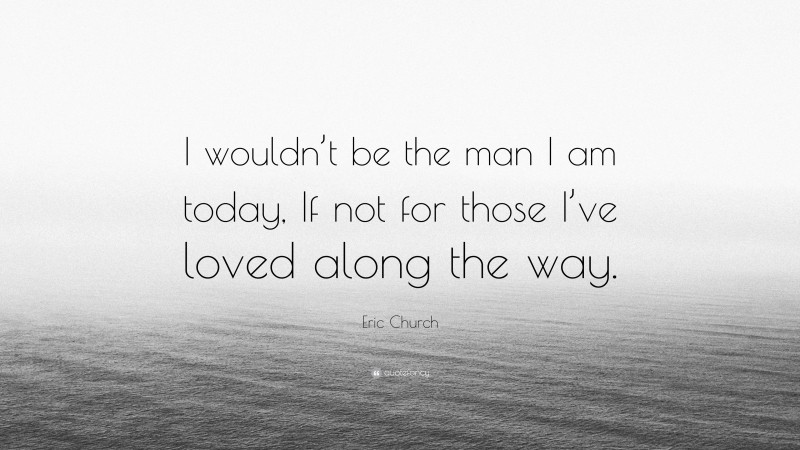 Eric Church Quote: “I wouldn’t be the man I am today, If not for those I’ve loved along the way.”