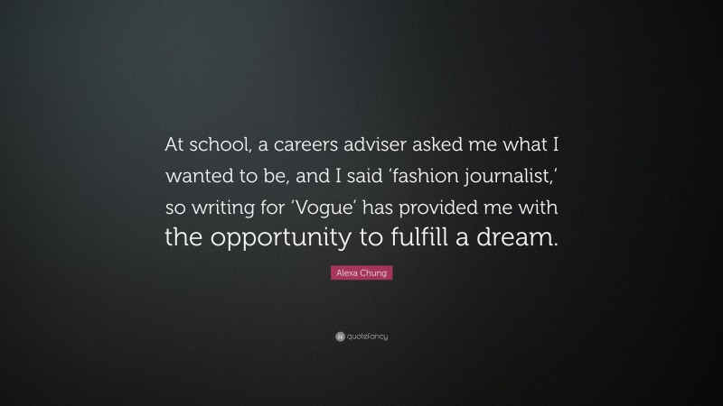Alexa Chung Quote: “At school, a careers adviser asked me what I wanted to be, and I said ‘fashion journalist,’ so writing for ‘Vogue’ has provided me with the opportunity to fulfill a dream.”