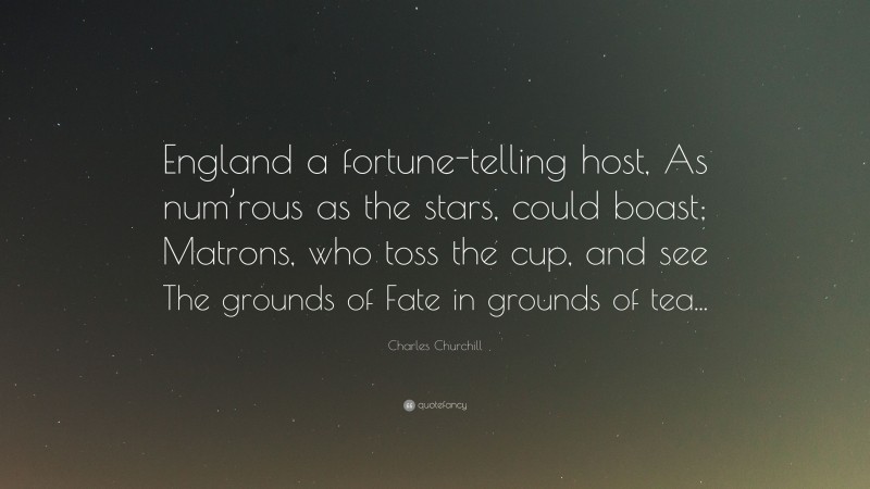 Charles Churchill Quote: “England a fortune-telling host, As num’rous as the stars, could boast; Matrons, who toss the cup, and see The grounds of Fate in grounds of tea...”