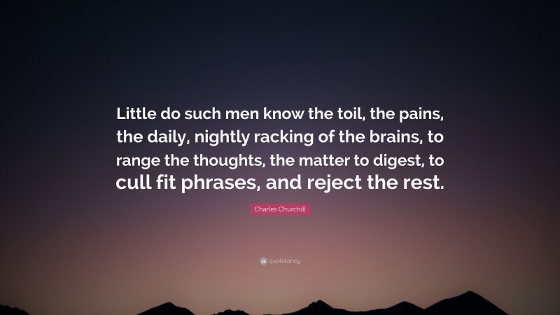 Charles Churchill Quote: “Little do such men know the toil, the pains, the daily, nightly racking of the brains, to range the thoughts, the matter to digest, to cull fit phrases, and reject the rest.”