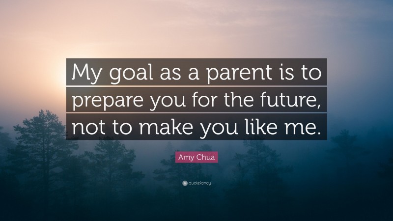 Amy Chua Quote: “My goal as a parent is to prepare you for the future, not to make you like me.”