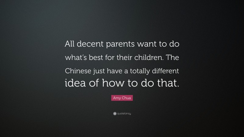 Amy Chua Quote: “All decent parents want to do what’s best for their children. The Chinese just have a totally different idea of how to do that.”