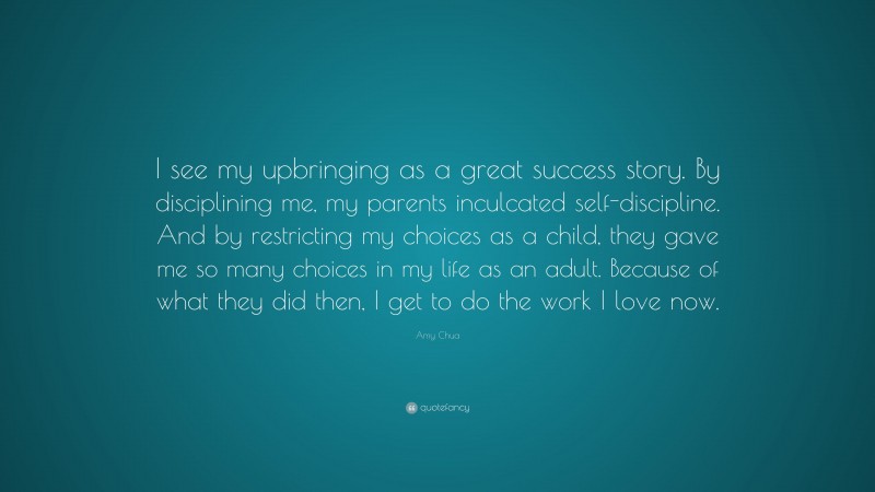 Amy Chua Quote: “I see my upbringing as a great success story. By disciplining me, my parents inculcated self-discipline. And by restricting my choices as a child, they gave me so many choices in my life as an adult. Because of what they did then, I get to do the work I love now.”
