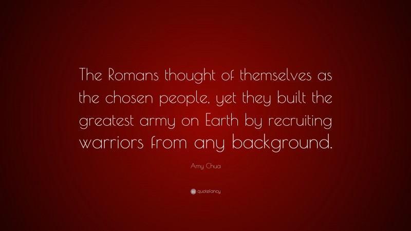 Amy Chua Quote: “The Romans thought of themselves as the chosen people, yet they built the greatest army on Earth by recruiting warriors from any background.”