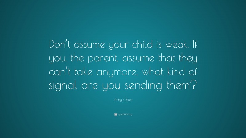 Amy Chua Quote: “Don’t assume your child is weak. If you, the parent, assume that they can’t take anymore, what kind of signal are you sending them?”
