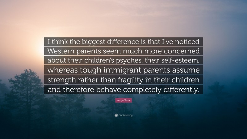 Amy Chua Quote: “I think the biggest difference is that I’ve noticed Western parents seem much more concerned about their children’s psyches, their self-esteem, whereas tough immigrant parents assume strength rather than fragility in their children and therefore behave completely differently.”