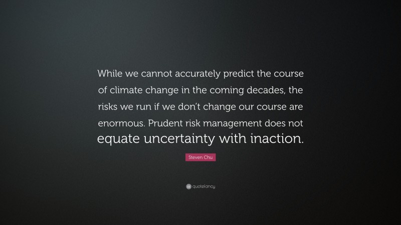 Steven Chu Quote: “While we cannot accurately predict the course of climate change in the coming decades, the risks we run if we don’t change our course are enormous. Prudent risk management does not equate uncertainty with inaction.”