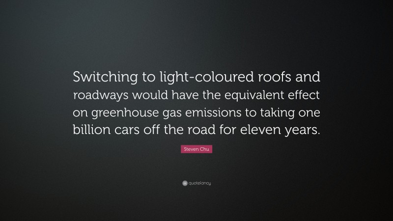 Steven Chu Quote: “Switching to light-coloured roofs and roadways would have the equivalent effect on greenhouse gas emissions to taking one billion cars off the road for eleven years.”