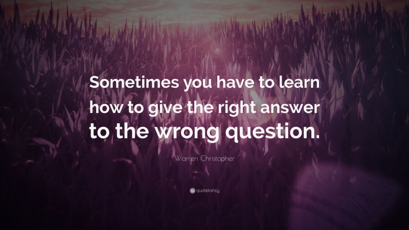 Warren Christopher Quote: “Sometimes you have to learn how to give the right answer to the wrong question.”