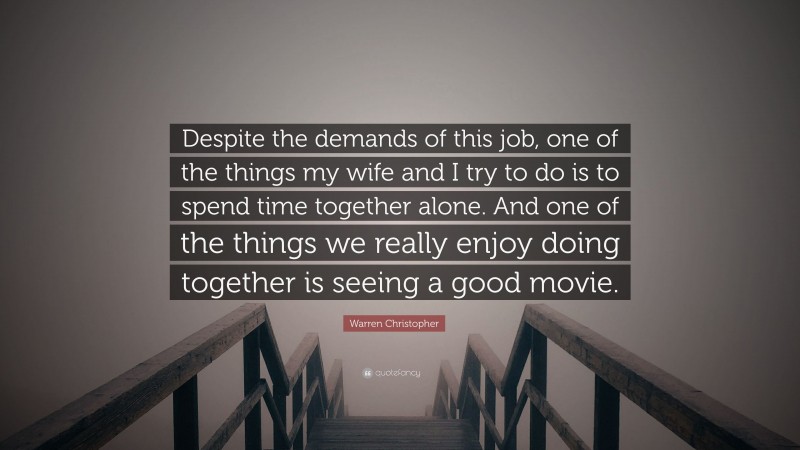 Warren Christopher Quote: “Despite the demands of this job, one of the things my wife and I try to do is to spend time together alone. And one of the things we really enjoy doing together is seeing a good movie.”