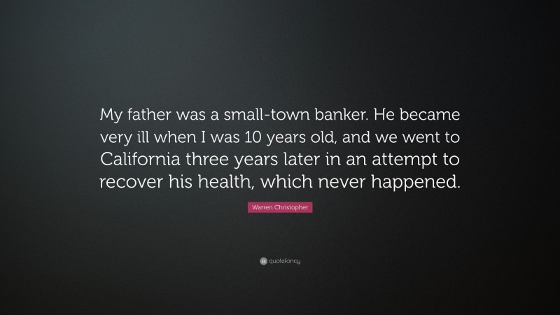Warren Christopher Quote: “My father was a small-town banker. He became very ill when I was 10 years old, and we went to California three years later in an attempt to recover his health, which never happened.”