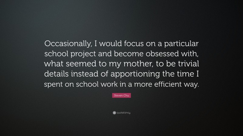 Steven Chu Quote: “Occasionally, I would focus on a particular school project and become obsessed with, what seemed to my mother, to be trivial details instead of apportioning the time I spent on school work in a more efficient way.”