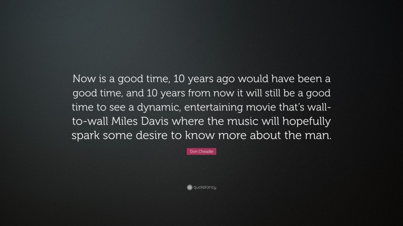 Don Cheadle Quote: “Now is a good time, 10 years ago would have been a good time, and 10 years from now it will still be a good time to see a dynamic, entertaining movie that’s wall-to-wall Miles Davis where the music will hopefully spark some desire to know more about the man.”