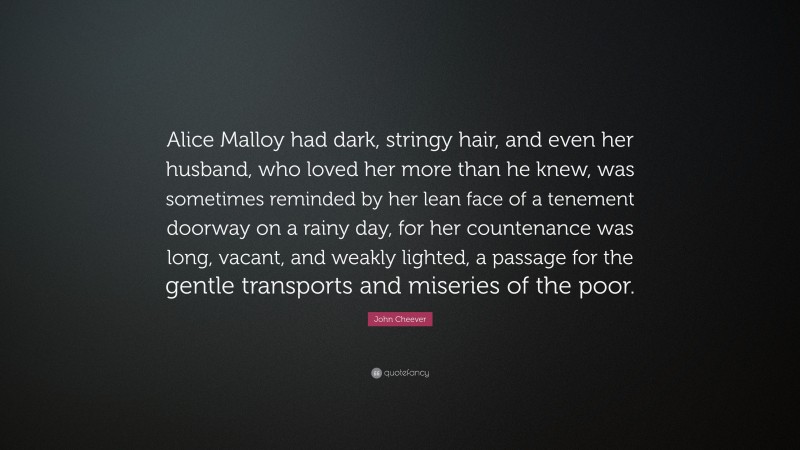 John Cheever Quote: “Alice Malloy had dark, stringy hair, and even her husband, who loved her more than he knew, was sometimes reminded by her lean face of a tenement doorway on a rainy day, for her countenance was long, vacant, and weakly lighted, a passage for the gentle transports and miseries of the poor.”