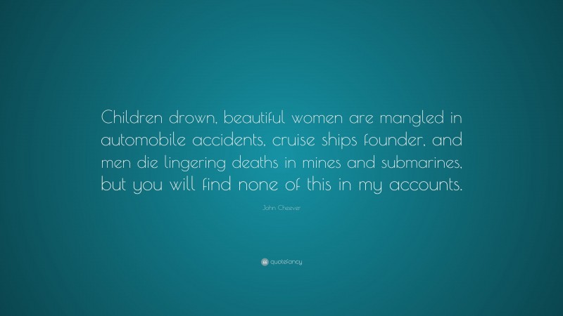 John Cheever Quote: “Children drown, beautiful women are mangled in automobile accidents, cruise ships founder, and men die lingering deaths in mines and submarines, but you will find none of this in my accounts.”