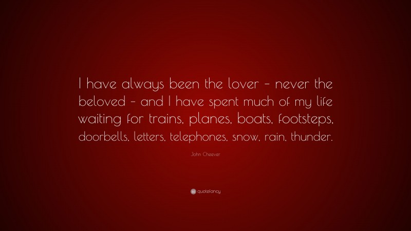 John Cheever Quote: “I have always been the lover – never the beloved – and I have spent much of my life waiting for trains, planes, boats, footsteps, doorbells, letters, telephones, snow, rain, thunder.”