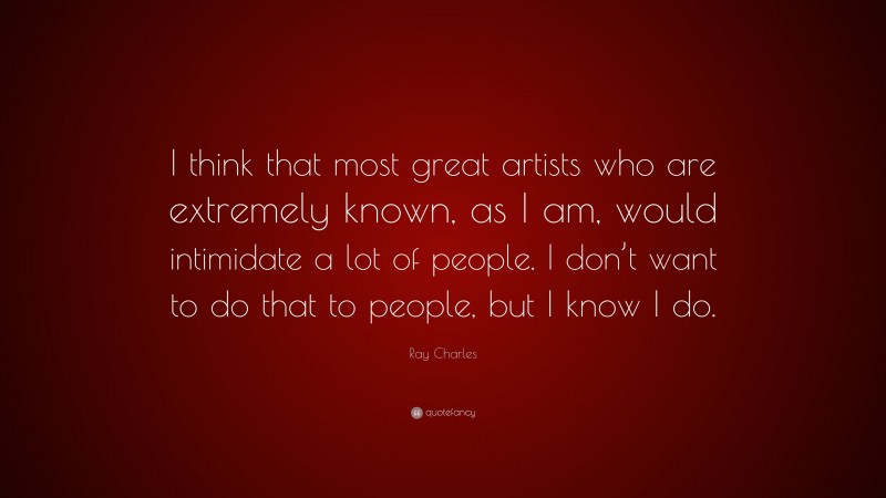 Ray Charles Quote: “I think that most great artists who are extremely known, as I am, would intimidate a lot of people. I don’t want to do that to people, but I know I do.”