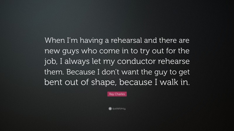 Ray Charles Quote: “When I’m having a rehearsal and there are new guys who come in to try out for the job, I always let my conductor rehearse them. Because I don’t want the guy to get bent out of shape, because I walk in.”