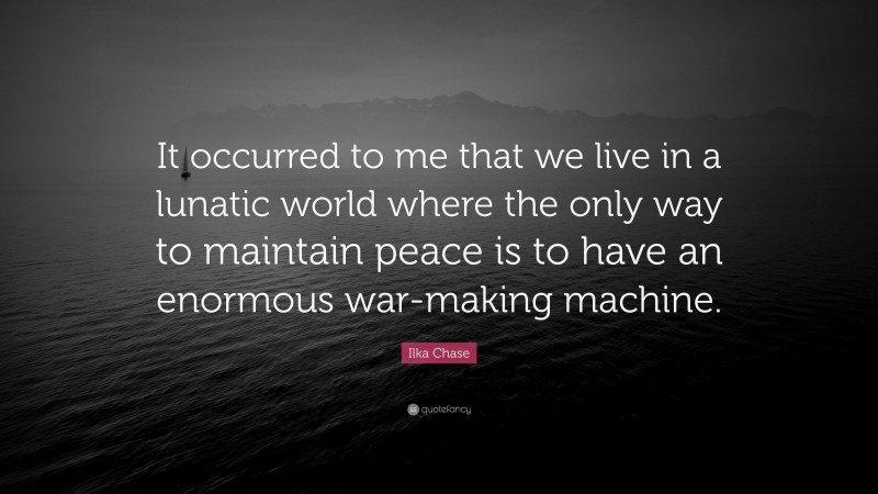 Ilka Chase Quote: “It occurred to me that we live in a lunatic world where the only way to maintain peace is to have an enormous war-making machine.”