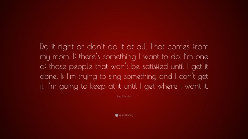 Ray Charles Quote: “Do it right or don’t do it at all. That comes from my mom. If there’s something I want to do, I’m one of those people that won’t be satisfied until I get it done. If I’m trying to sing something and I can’t get it, I’m going to keep at it until I get where I want it.”