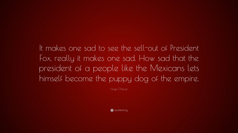 Hugo Chávez Quote: “It makes one sad to see the sell-out of President Fox, really it makes one sad. How sad that the president of a people like the Mexicans lets himself become the puppy dog of the empire.”