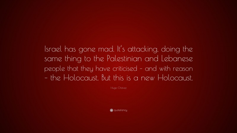 Hugo Chávez Quote: “Israel has gone mad. It’s attacking, doing the same thing to the Palestinian and Lebanese people that they have criticised – and with reason – the Holocaust. But this is a new Holocaust.”