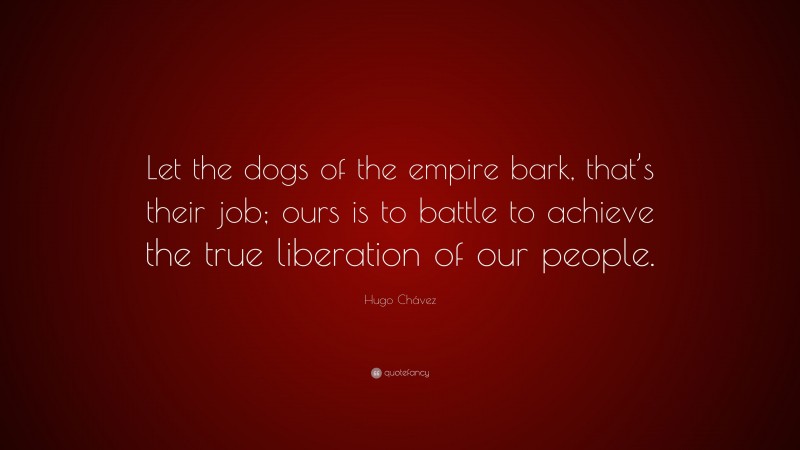 Hugo Chávez Quote: “Let the dogs of the empire bark, that’s their job; ours is to battle to achieve the true liberation of our people.”