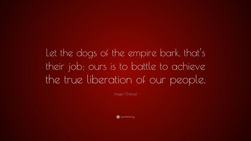 Hugo Chávez Quote: “Let the dogs of the empire bark, that’s their job; ours is to battle to achieve the true liberation of our people.”