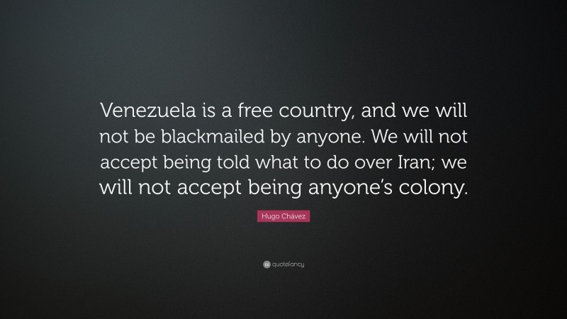 Hugo Chávez Quote: “Venezuela is a free country, and we will not be blackmailed by anyone. We will not accept being told what to do over Iran; we will not accept being anyone’s colony.”