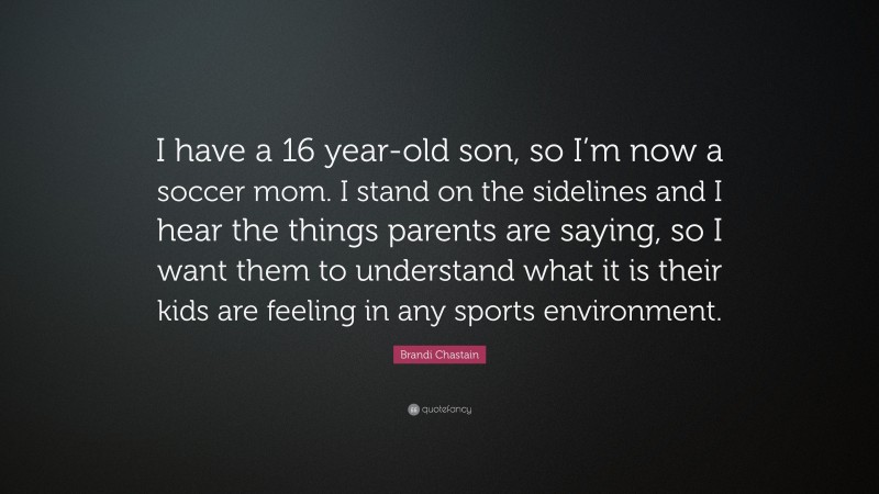 Brandi Chastain Quote: “I have a 16 year-old son, so I’m now a soccer mom. I stand on the sidelines and I hear the things parents are saying, so I want them to understand what it is their kids are feeling in any sports environment.”