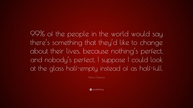 Morris Chestnut Quote: “99% of the people in the world would say there’s something that they’d like to change about their lives, because nothing’s perfect, and nobody’s perfect. I suppose I could look at the glass half-empty instead of as half-full.”