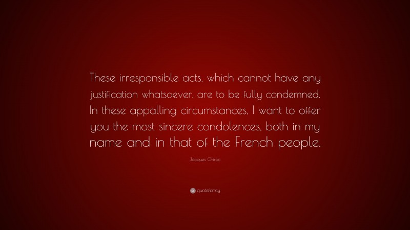 Jacques Chirac Quote: “These irresponsible acts, which cannot have any justification whatsoever, are to be fully condemned. In these appalling circumstances, I want to offer you the most sincere condolences, both in my name and in that of the French people.”