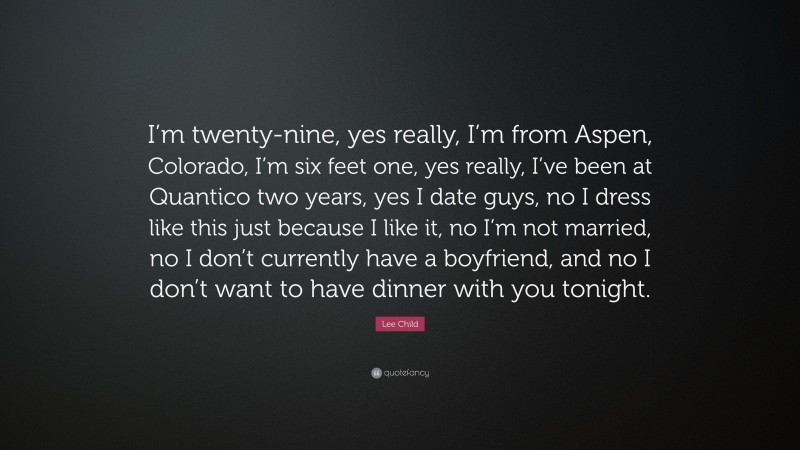 Lee Child Quote: “I’m twenty-nine, yes really, I’m from Aspen, Colorado, I’m six feet one, yes really, I’ve been at Quantico two years, yes I date guys, no I dress like this just because I like it, no I’m not married, no I don’t currently have a boyfriend, and no I don’t want to have dinner with you tonight.”