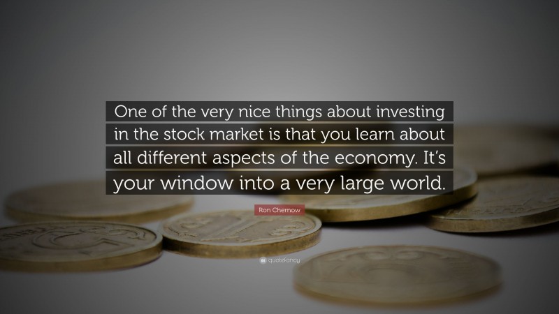 Ron Chernow Quote: “One of the very nice things about investing in the stock market is that you learn about all different aspects of the economy. It’s your window into a very large world.”