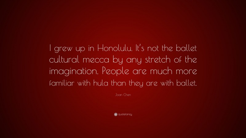 Joan Chen Quote: “I grew up in Honolulu. It’s not the ballet cultural mecca by any stretch of the imagination. People are much more familiar with hula than they are with ballet.”