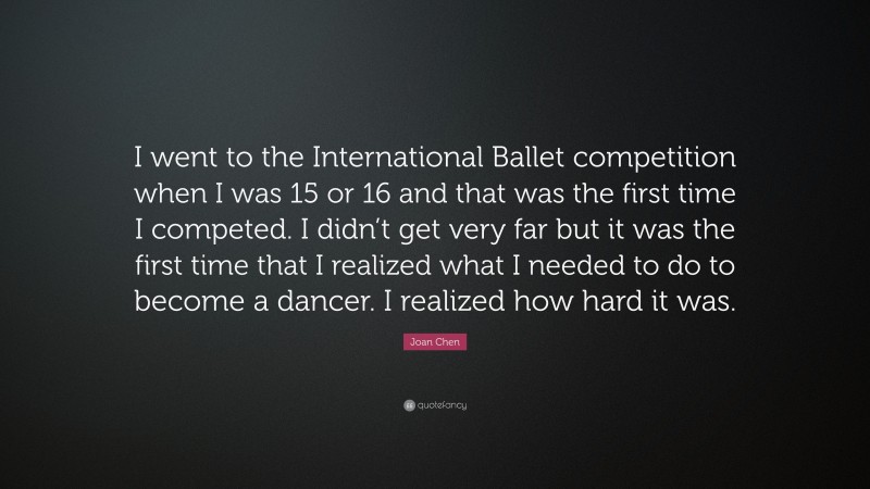 Joan Chen Quote: “I went to the International Ballet competition when I was 15 or 16 and that was the first time I competed. I didn’t get very far but it was the first time that I realized what I needed to do to become a dancer. I realized how hard it was.”