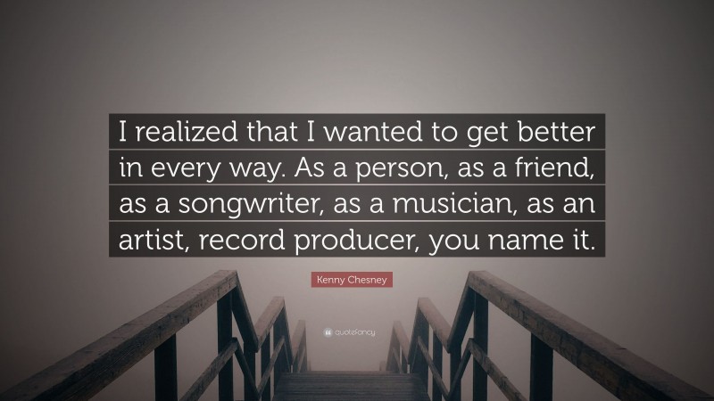 Kenny Chesney Quote: “I realized that I wanted to get better in every way. As a person, as a friend, as a songwriter, as a musician, as an artist, record producer, you name it.”