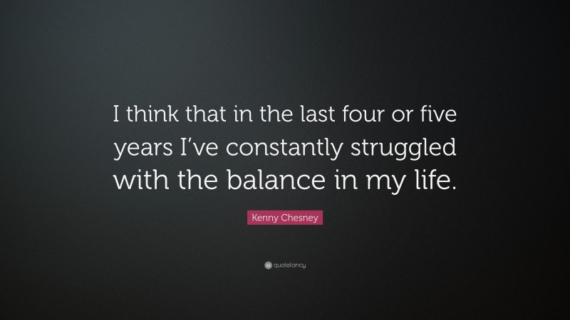 Kenny Chesney Quote: “I think that in the last four or five years I’ve constantly struggled with the balance in my life.”