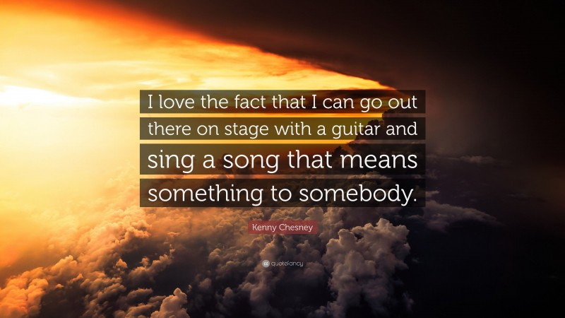 Kenny Chesney Quote: “I love the fact that I can go out there on stage with a guitar and sing a song that means something to somebody.”
