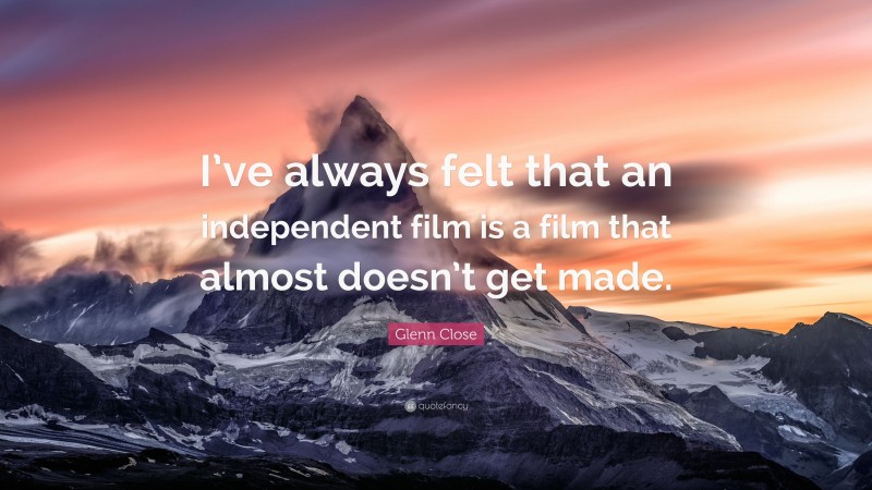 Glenn Close Quote: “I’ve always felt that an independent film is a film that almost doesn’t get made.”