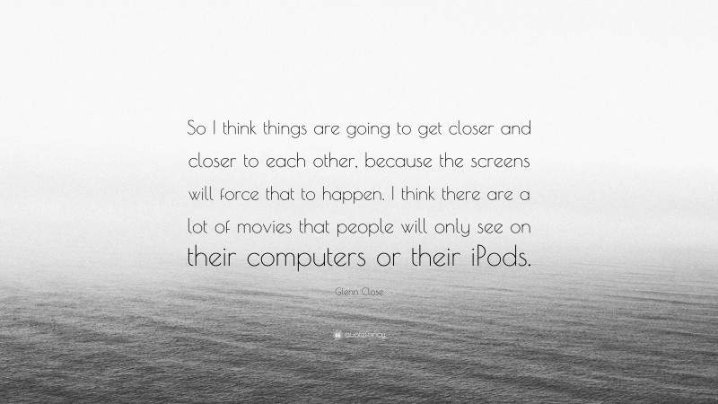 Glenn Close Quote: “So I think things are going to get closer and closer to each other, because the screens will force that to happen. I think there are a lot of movies that people will only see on their computers or their iPods.”