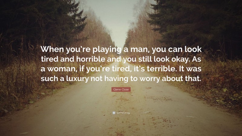 Glenn Close Quote: “When you’re playing a man, you can look tired and horrible and you still look okay. As a woman, if you’re tired, it’s terrible. It was such a luxury not having to worry about that.”