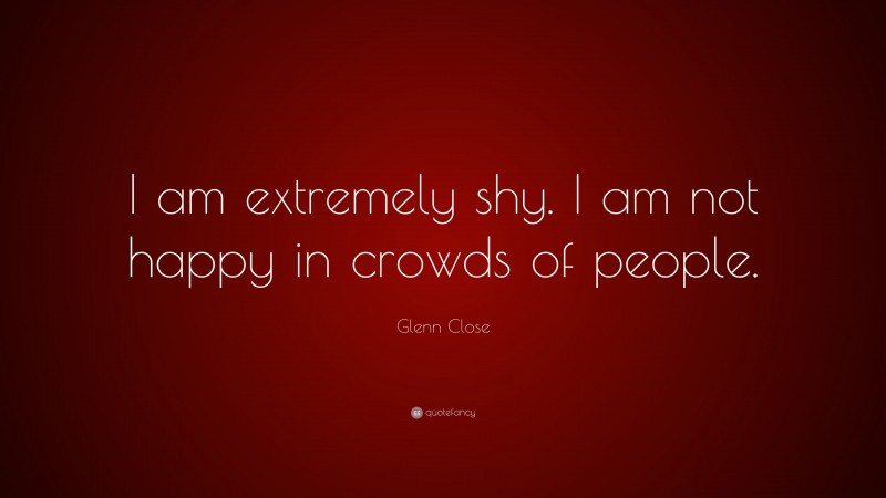 Glenn Close Quote: “I am extremely shy. I am not happy in crowds of people.”