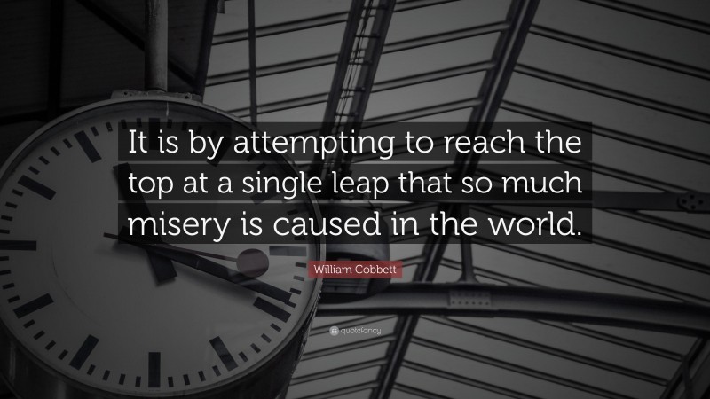 William Cobbett Quote: “It is by attempting to reach the top at a single leap that so much misery is caused in the world.”