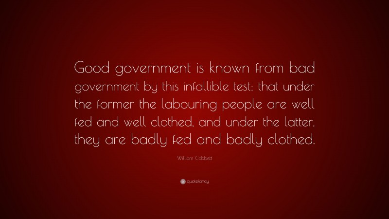 William Cobbett Quote: “Good government is known from bad government by this infallible test: that under the former the labouring people are well fed and well clothed, and under the latter, they are badly fed and badly clothed.”
