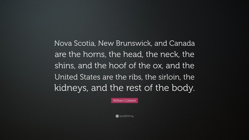 William Cobbett Quote: “Nova Scotia, New Brunswick, and Canada are the horns, the head, the neck, the shins, and the hoof of the ox, and the United States are the ribs, the sirloin, the kidneys, and the rest of the body.”