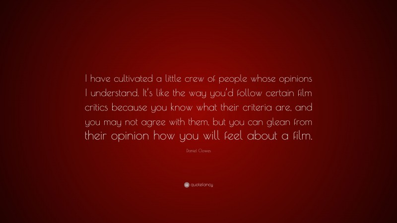 Daniel Clowes Quote: “I have cultivated a little crew of people whose opinions I understand. It’s like the way you’d follow certain film critics because you know what their criteria are, and you may not agree with them, but you can glean from their opinion how you will feel about a film.”